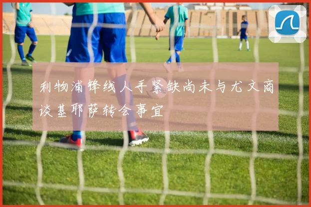 利物浦锋线人手紧缺尚未与尤文商谈基耶萨转会事宜