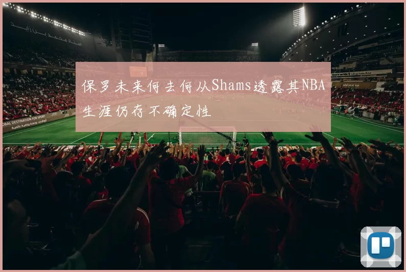 保罗未来何去何从Shams透露其NBA生涯仍存不确定性