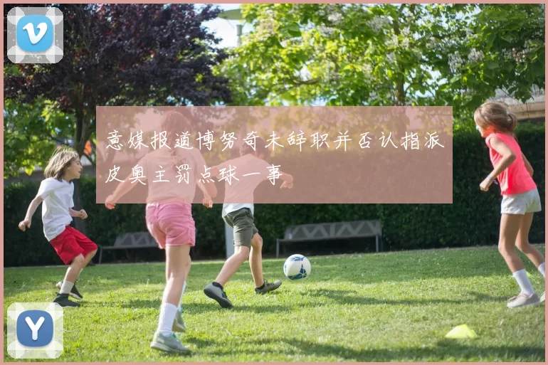 意媒报道博努奇未辞职并否认指派皮奥主罚点球一事