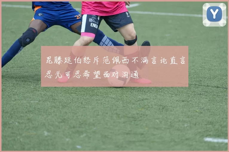 昆滕廷伯怒斥范佩西不满言论直言忍无可忍希望面对沟通
