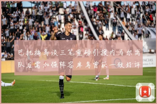 巴托梅乌谈三笔重磅引援内马尔离队后需加强阵容库鸟曾获一致好评