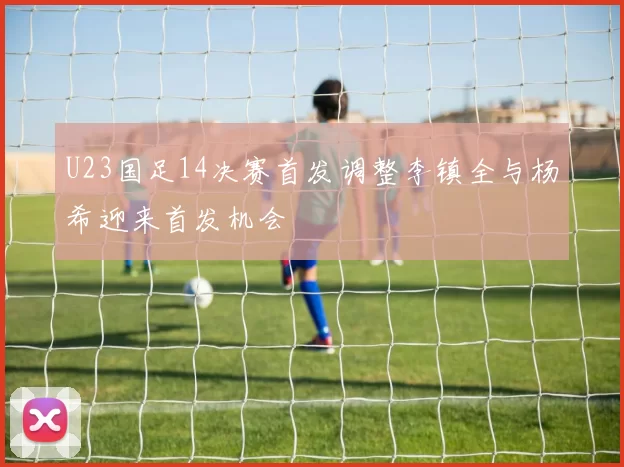 U23国足14决赛首发调整李镇全与杨希迎来首发机会