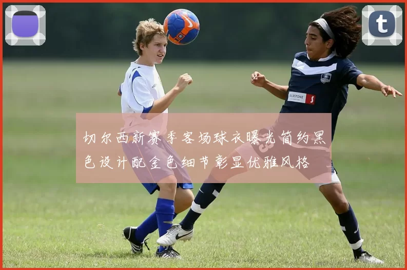 切尔西新赛季客场球衣曝光简约黑色设计配金色细节彰显优雅风格