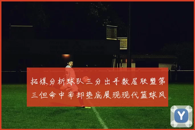 拓媒分析球队三分出手数居联盟第三但命中率却垫底展现现代篮球风格