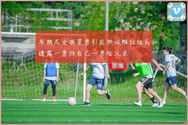 布朗尼全明星票引发热议维拉纽瓦透露一票归自己一票给父亲