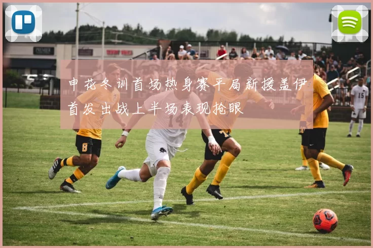 申花冬训首场热身赛平局新援盖伊首发出战上半场表现抢眼
