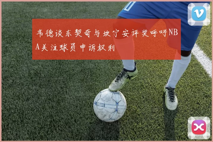 韦德谈东契奇与坎宁安评奖呼吁NBA关注球员申诉权利