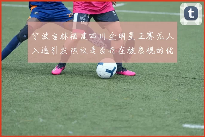 宁波吉林福建四川全明星正赛无人入选引发热议是否存在被忽视的优秀球员